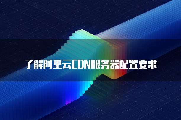 了解阿里云CDN服务器配置要求