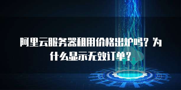 阿里云服务器租用价格出炉吗?为什么显示无效订单?