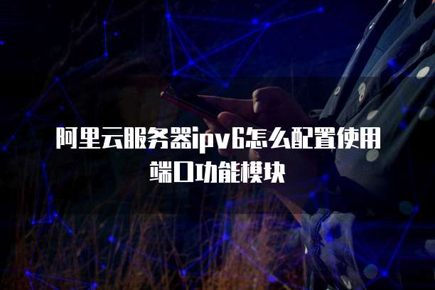 阿里云服务器ipv6怎么配置使用端口功能模块