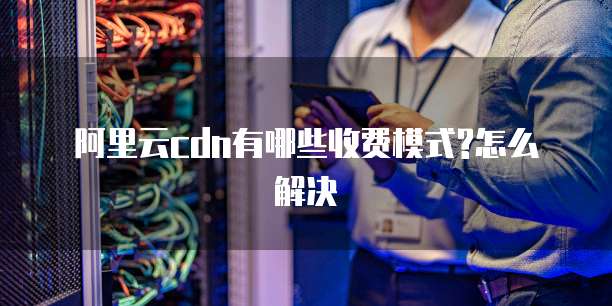 阿里云cdn有哪些收费模式?怎么解决