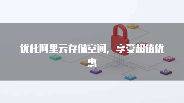 优化阿里云存储空间,享受超值优惠