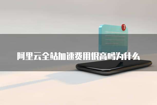 阿里云全站加速费用很高吗为什么