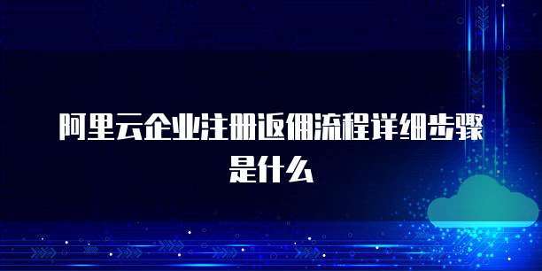 阿里云企业注册返佣流程详细步骤是什么