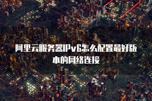 阿里云服务器IPv6怎么配置最好版本的网络连接