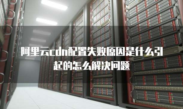 阿里云cdn配置失败原因是什么引起的怎么解决问题