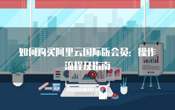 如何购买阿里云国际版会员：操作流程及指南