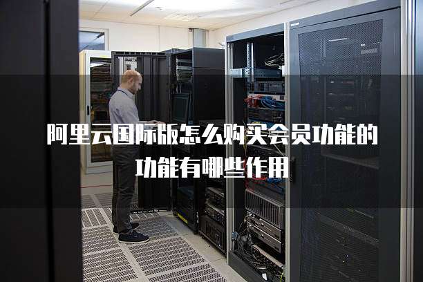阿里云国际版怎么购买会员功能的功能有哪些作用