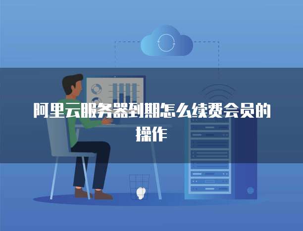 阿里云服务器到期怎么续费会员的操作