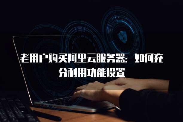 老用户购买阿里云服务器:如何充分利用功能设置