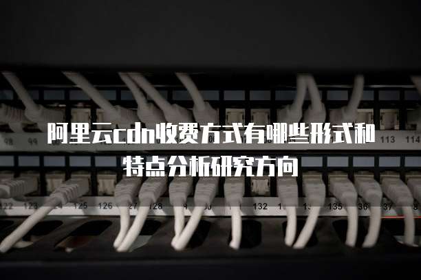 阿里云cdn收费方式有哪些形式和特点分析研究方向