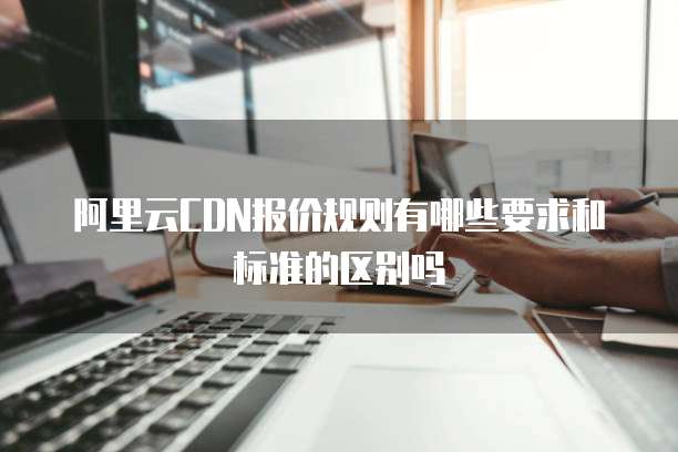 阿里云CDN报价规则有哪些要求和标准的区别吗