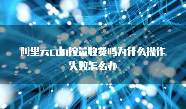 阿里云cdn按量收费吗为什么操作失败怎么办