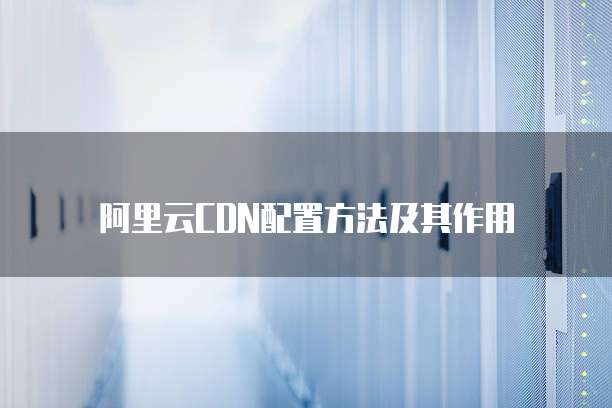 阿里云CDN配置方法及其作用
