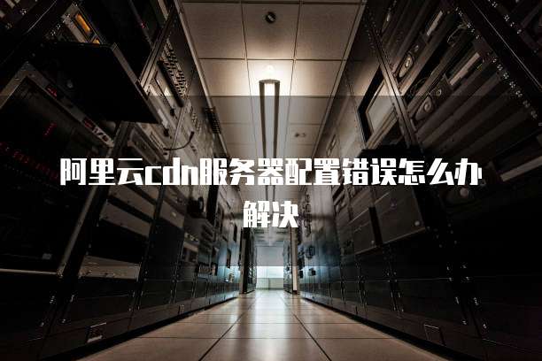 阿里云cdn服务器配置错误怎么办解决
