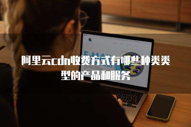 阿里云cdn收费方式有哪些种类类型的产品和服务