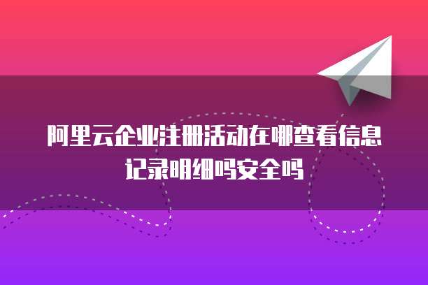 阿里云企业注册活动在哪查看信息记录明细吗安全吗