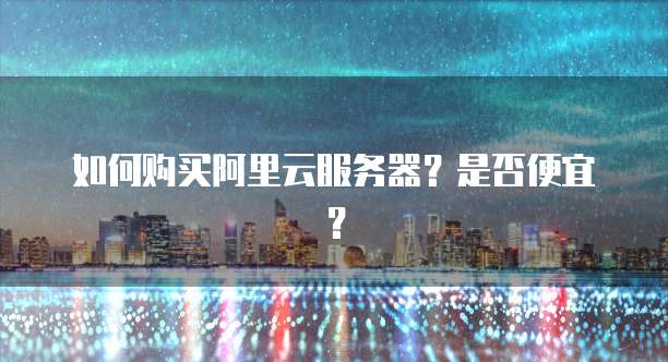 如何购买阿里云服务器?是否便宜?