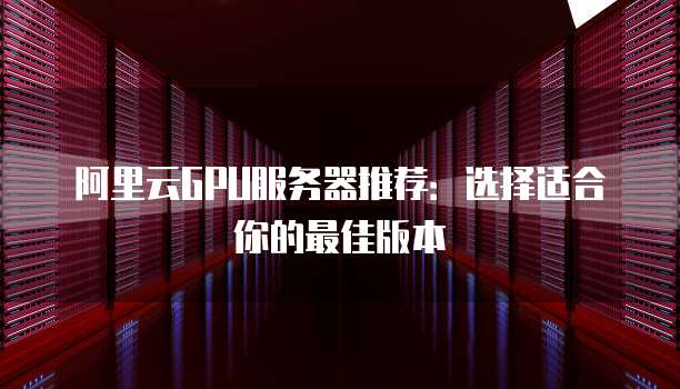 阿里云GPU服务器推荐：选择适合你的最佳版本