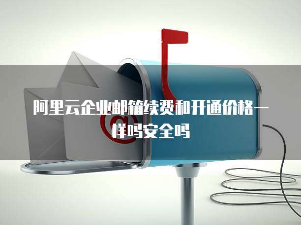 阿里云企业邮箱续费和开通价格一样吗安全吗