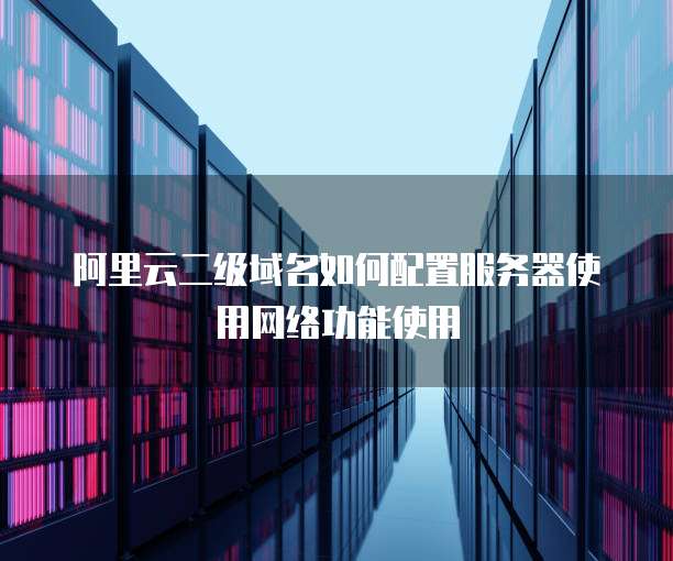 阿里云二级域名如何配置服务器使用网络功能使用