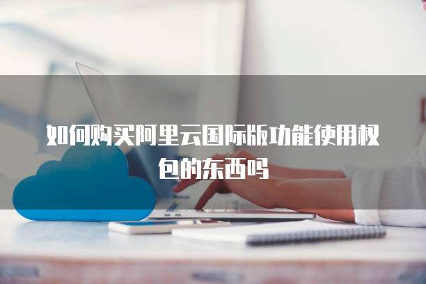 如何购买阿里云国际版功能使用权包的东西吗