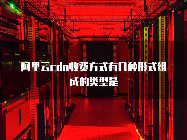 阿里云cdn收费方式有几种形式组成的类型是