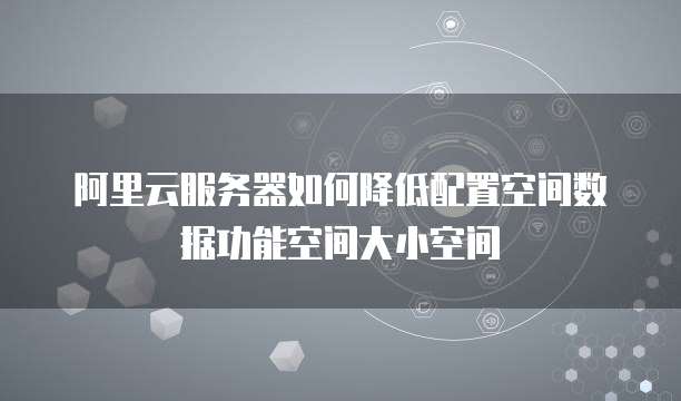 阿里云服务器如何降低配置空间数据功能空间大小空间