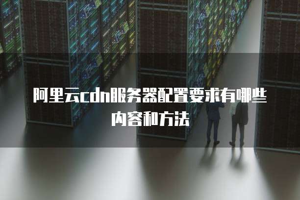 阿里云cdn服务器配置要求有哪些内容和方法
