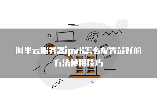 阿里云服务器ipv6怎么配置最好的方法使用技巧