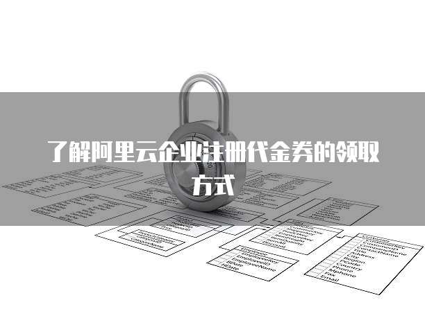 了解阿里云企业注册代金券的领取方式