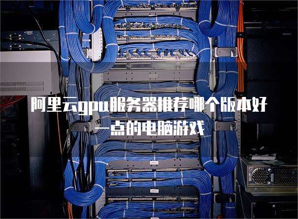 阿里云gpu服务器推荐哪个版本好一点的电脑游戏
