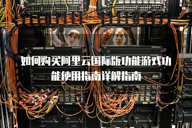 如何购买阿里云国际版功能游戏功能使用指南详解指南