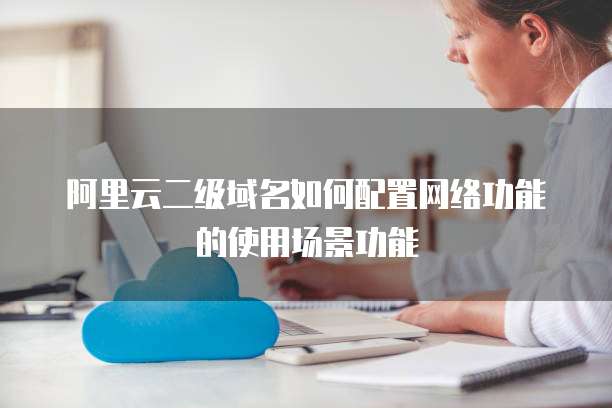 阿里云二级域名如何配置网络功能的使用场景功能