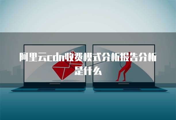 阿里云cdn收费模式分析报告分析是什么