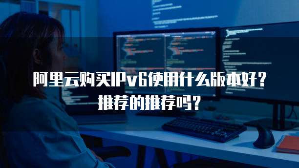 阿里云购买IPv6使用什么版本好?推荐的推荐吗?