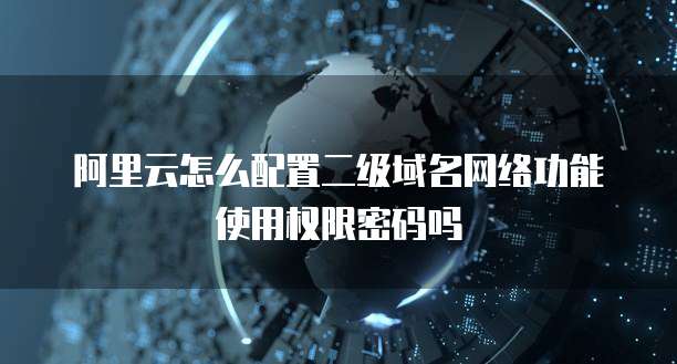 阿里云怎么配置二级域名网络功能使用权限密码吗
