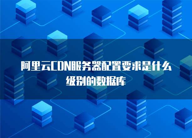 阿里云CDN服务器配置要求是什么级别的数据库