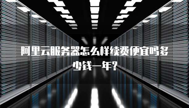 阿里云服务器怎么样续费便宜吗多少钱一年?