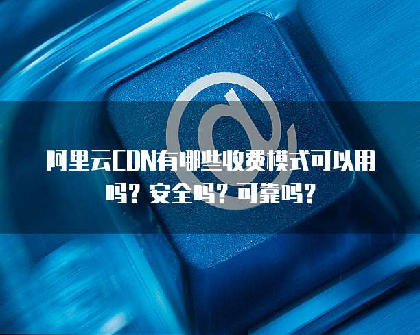 阿里云CDN有哪些收费模式可以用吗?安全吗?可靠吗?