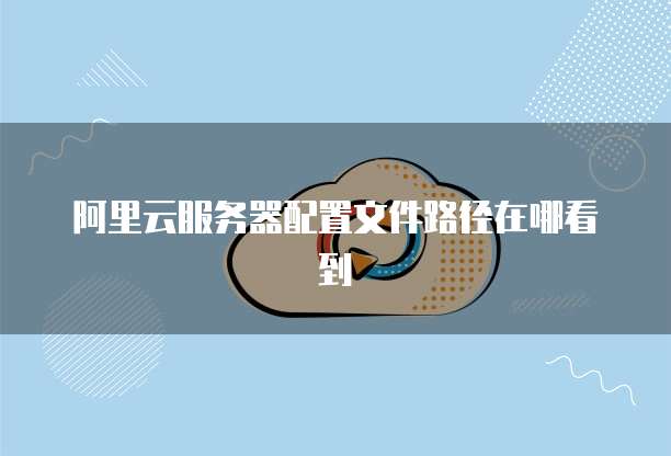 阿里云服务器配置文件路径在哪看到