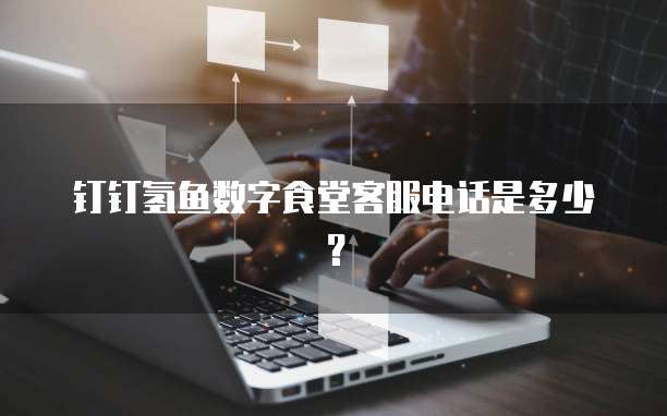 钉钉氢鱼数字食堂客服电话是多少?
