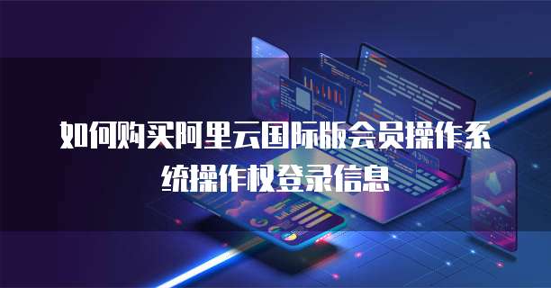 如何购买阿里云国际版会员操作系统操作权登录信息