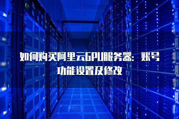 如何购买阿里云GPU服务器:账号功能设置及修改