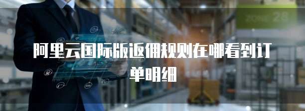 阿里云国际版返佣规则在哪看到订单明细
