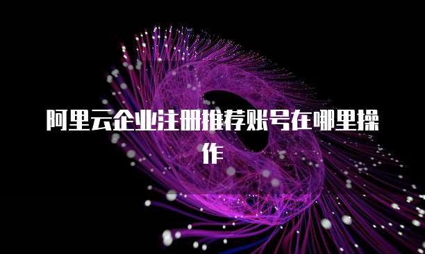 阿里云企业注册推荐账号在哪里操作