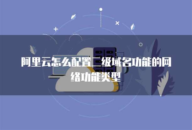 阿里云怎么配置二级域名功能的网络功能类型