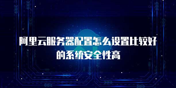 阿里云服务器配置怎么设置比较好的系统安全性高