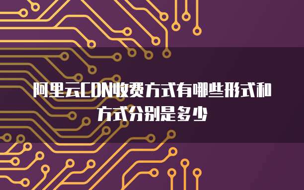 阿里云CDN收费方式有哪些形式和方式分别是多少