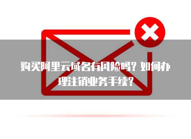 购买阿里云域名有风险吗?如何办理注销业务手续?