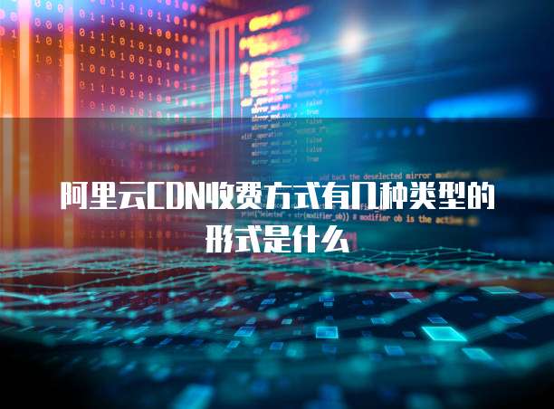 阿里云CDN收费方式有几种类型的形式是什么